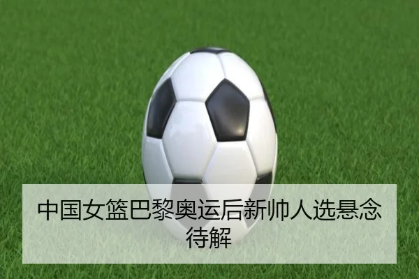 中国女篮巴黎奥运后新帅人选悬念待解